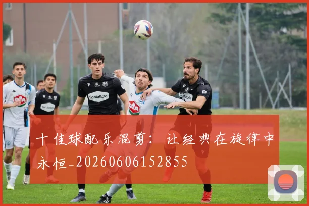 十佳球配乐混剪：让经典在旋律中永恒_20260606152855