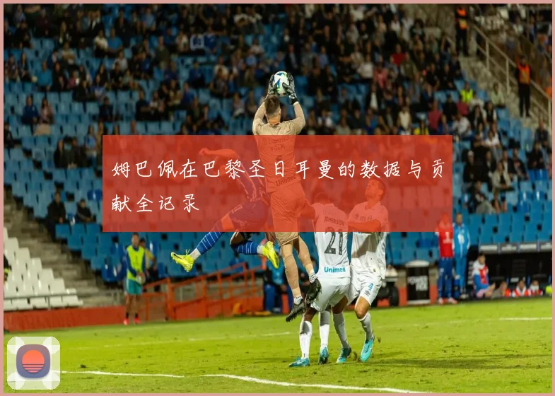 姆巴佩在巴黎圣日耳曼的数据与贡献全记录