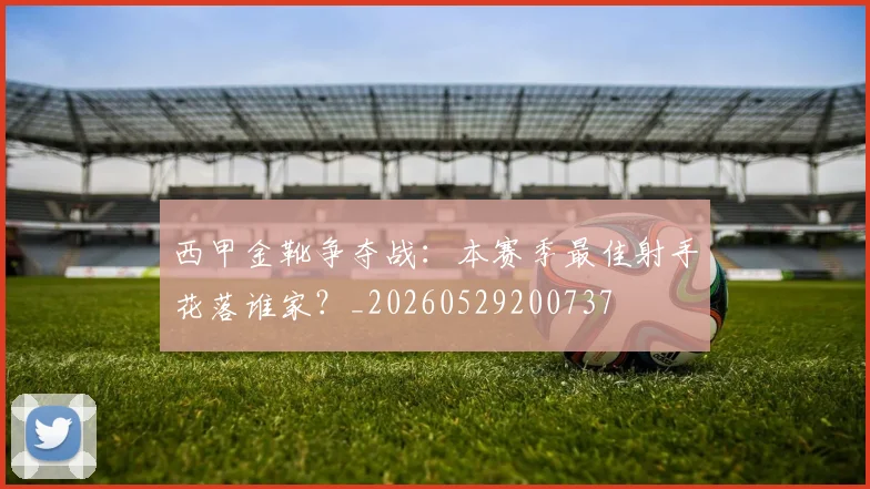西甲金靴争夺战:本赛季最佳射手花落谁家?_20260529200737