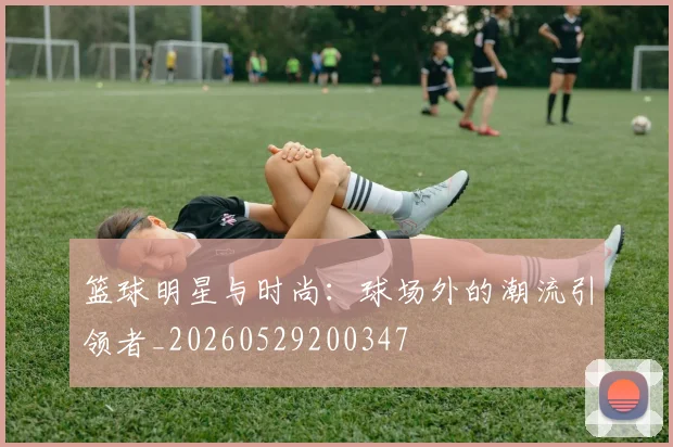 篮球明星与时尚:球场外的潮流引领者_20260529200347