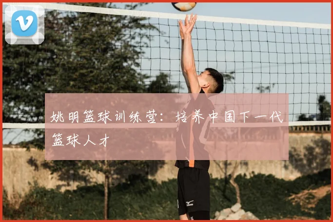 姚明篮球训练营：培养中国下一代篮球人才