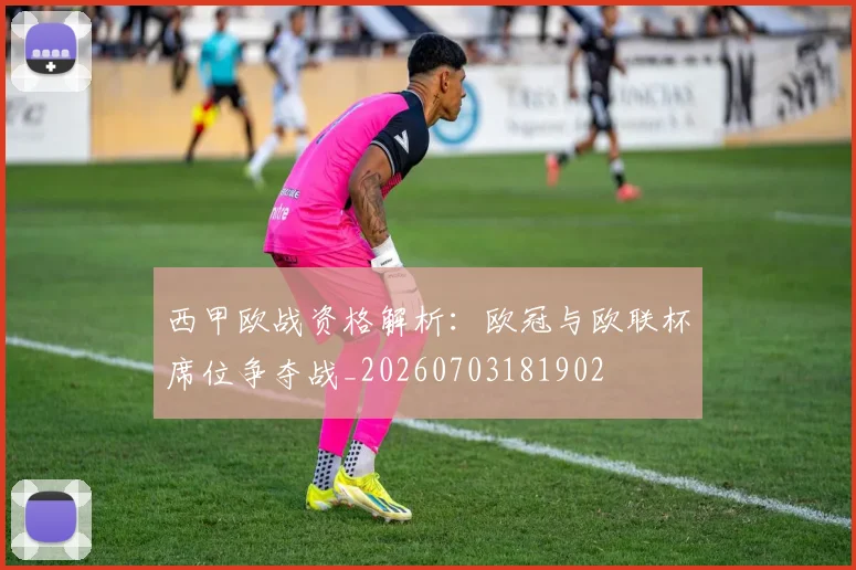 西甲欧战资格解析:欧冠与欧联杯席位争夺战_20260703181902