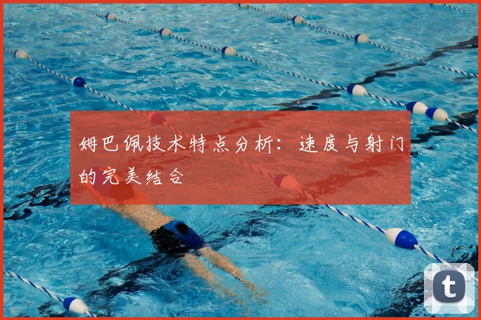 姆巴佩技术特点分析：速度与射门的完美结合