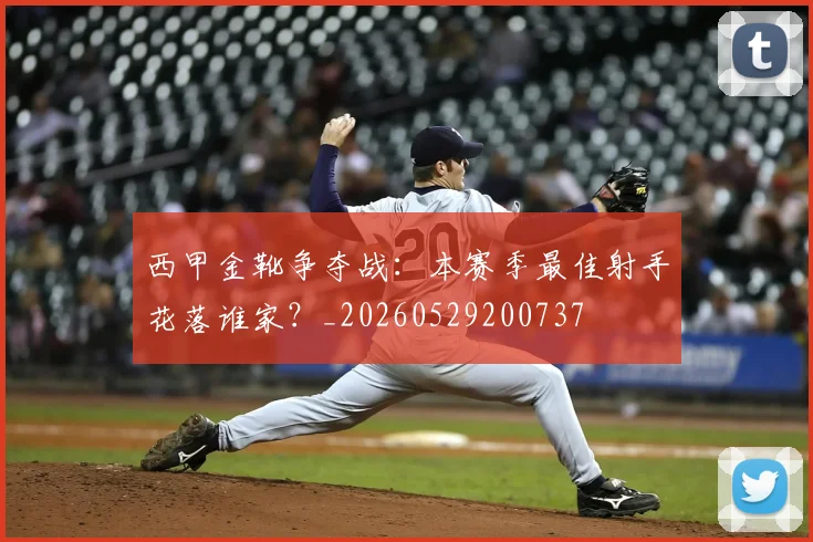 西甲金靴争夺战：本赛季最佳射手花落谁家？_20260529200737
