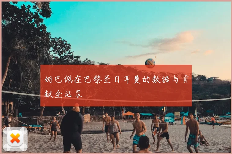 姆巴佩在巴黎圣日耳曼的数据与贡献全记录