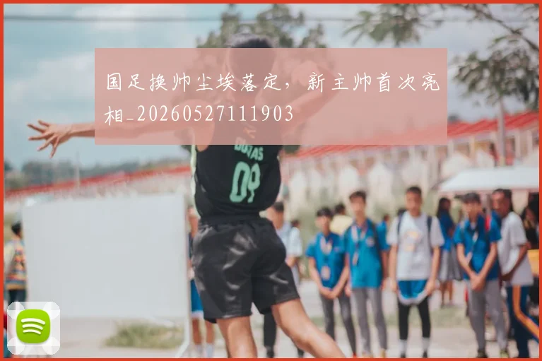 国足换帅尘埃落定，新主帅首次亮相_20260527111903