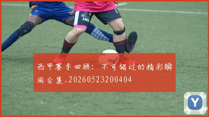 西甲赛季回顾：不可错过的精彩瞬间合集_20260523200404